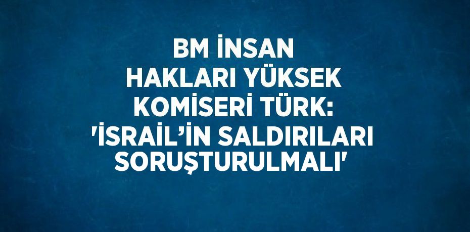 BM İNSAN HAKLARI YÜKSEK KOMİSERİ TÜRK: 'İSRAİL’İN SALDIRILARI SORUŞTURULMALI'