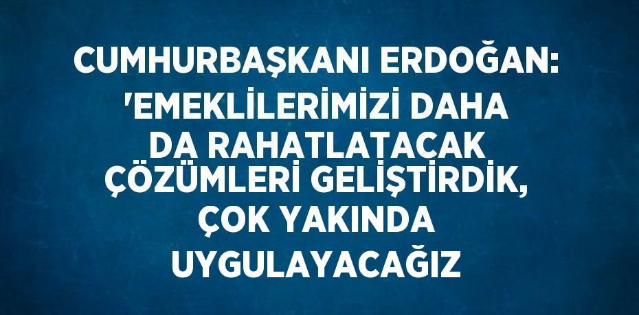 CUMHURBAŞKANI ERDOĞAN: 'EMEKLİLERİMİZİ DAHA DA RAHATLATACAK ÇÖZÜMLERİ GELİŞTİRDİK, ÇOK YAKINDA UYGULAYACAĞIZ