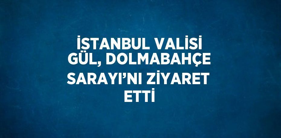 İSTANBUL VALİSİ GÜL, DOLMABAHÇE SARAYI’NI ZİYARET ETTİ