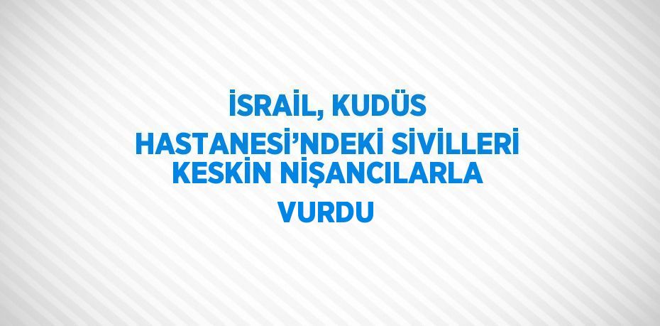 İSRAİL, KUDÜS HASTANESİ’NDEKİ SİVİLLERİ KESKİN NİŞANCILARLA VURDU