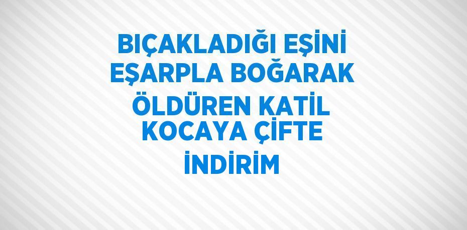 BIÇAKLADIĞI EŞİNİ EŞARPLA BOĞARAK ÖLDÜREN KATİL KOCAYA ÇİFTE İNDİRİM