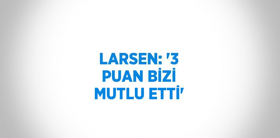 LARSEN: '3 PUAN BİZİ MUTLU ETTİ'