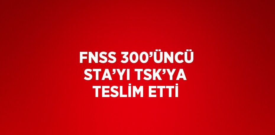 FNSS 300’ÜNCÜ STA’YI TSK’YA TESLİM ETTİ