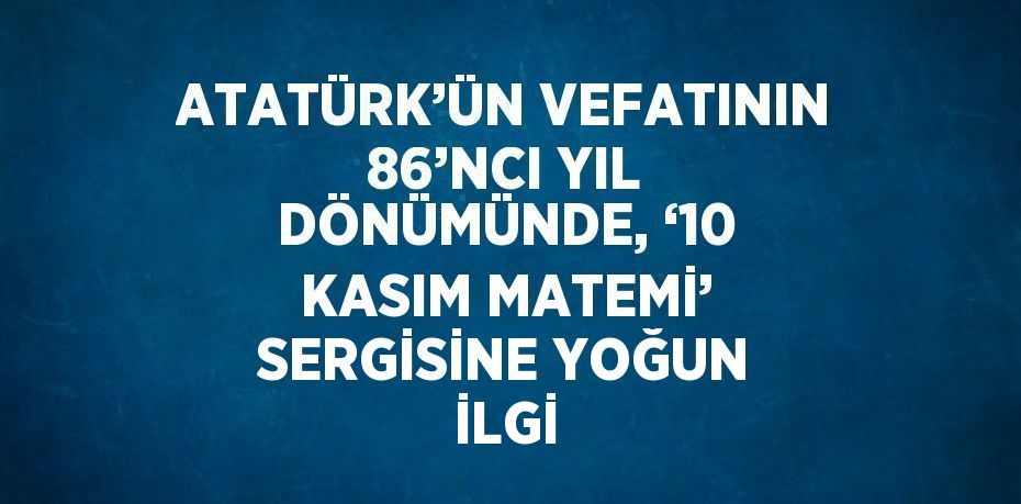 ATATÜRK’ÜN VEFATININ 86’NCI YIL DÖNÜMÜNDE, ‘10 KASIM MATEMİ’ SERGİSİNE YOĞUN İLGİ