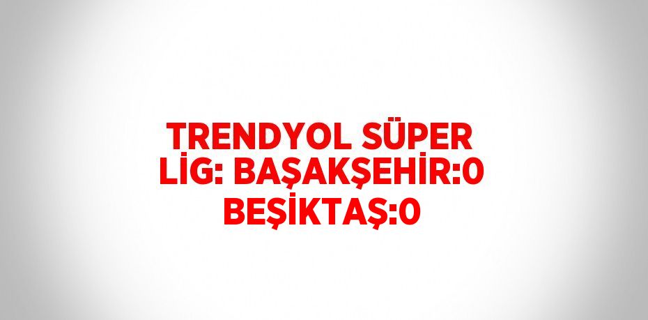 TRENDYOL SÜPER LİG: BAŞAKŞEHİR:0 BEŞİKTAŞ:0