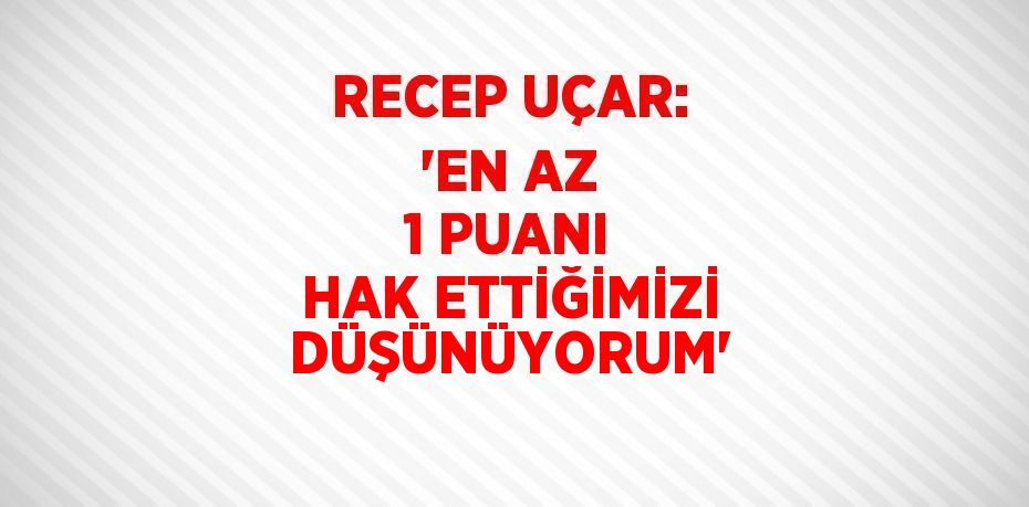 RECEP UÇAR: 'EN AZ 1 PUANI HAK ETTİĞİMİZİ DÜŞÜNÜYORUM'