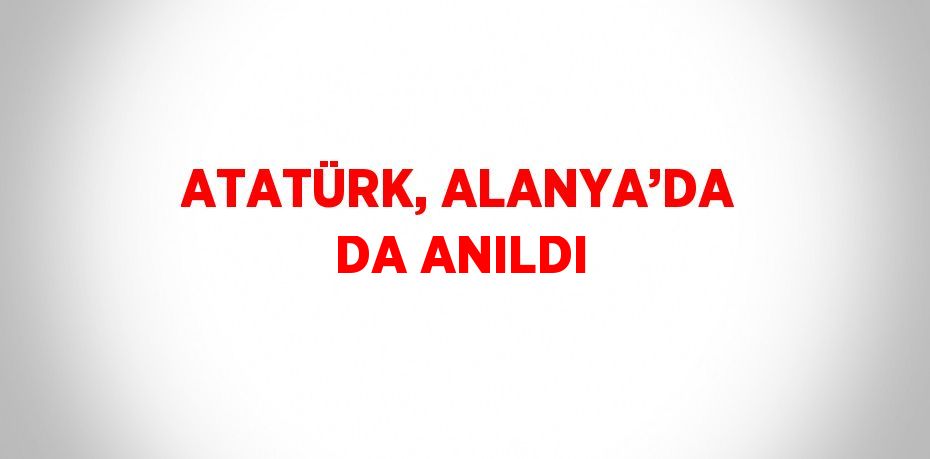 ATATÜRK, ALANYA’DA DA ANILDI