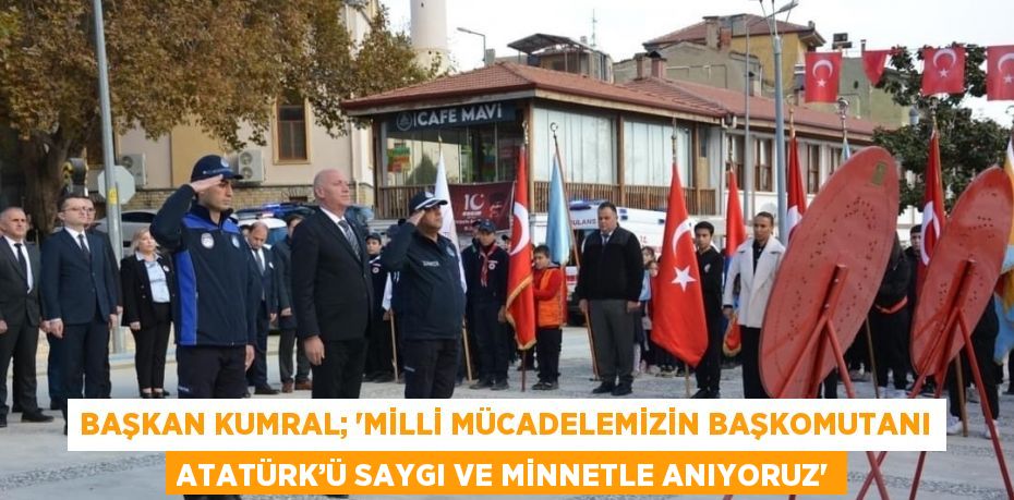 BAŞKAN KUMRAL; 'MİLLİ MÜCADELEMİZİN BAŞKOMUTANI ATATÜRK’Ü SAYGI VE MİNNETLE ANIYORUZ'