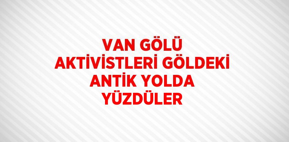 VAN GÖLÜ AKTİVİSTLERİ GÖLDEKİ ANTİK YOLDA YÜZDÜLER