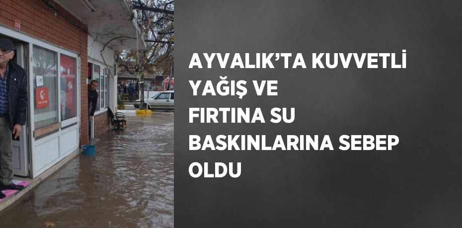 AYVALIK’TA KUVVETLİ YAĞIŞ VE FIRTINA SU BASKINLARINA SEBEP OLDU