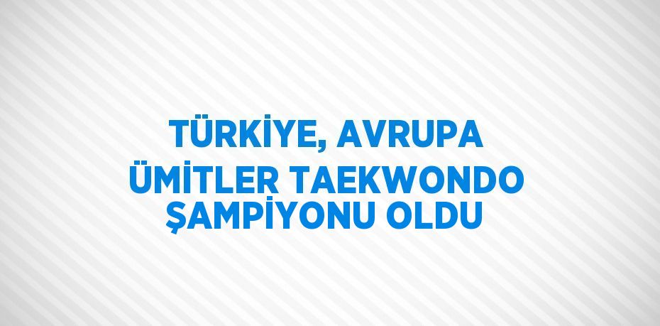 TÜRKİYE, AVRUPA ÜMİTLER TAEKWONDO ŞAMPİYONU OLDU