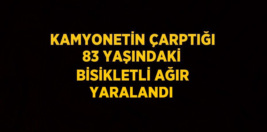 KAMYONETİN ÇARPTIĞI 83 YAŞINDAKİ BİSİKLETLİ AĞIR YARALANDI