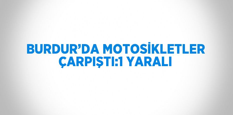 BURDUR’DA MOTOSİKLETLER ÇARPIŞTI:1 YARALI