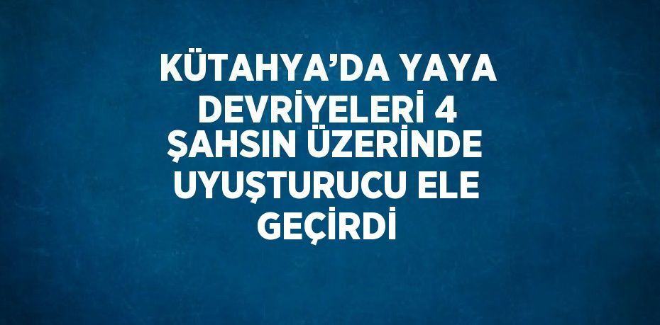 KÜTAHYA’DA YAYA DEVRİYELERİ 4 ŞAHSIN ÜZERİNDE UYUŞTURUCU ELE GEÇİRDİ