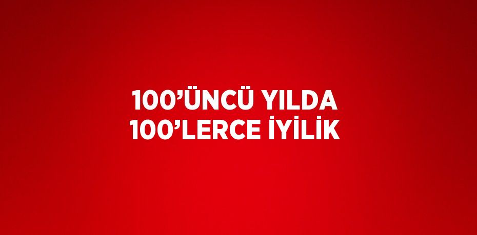 100’ÜNCÜ YILDA 100’LERCE İYİLİK