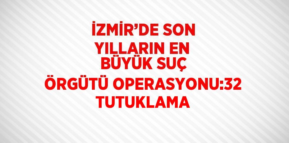 İZMİR’DE SON YILLARIN EN BÜYÜK SUÇ ÖRGÜTÜ OPERASYONU:32 TUTUKLAMA