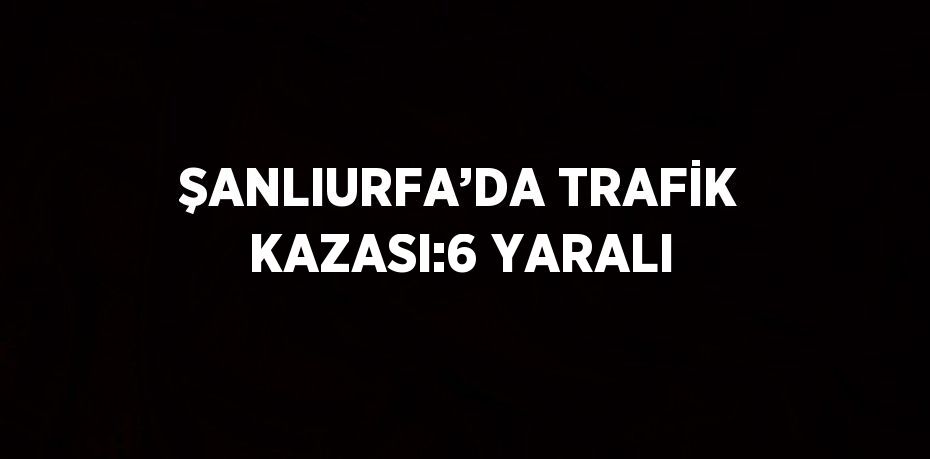 ŞANLIURFA’DA TRAFİK KAZASI:6 YARALI