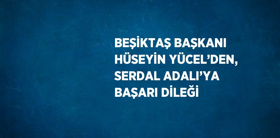 BEŞİKTAŞ BAŞKANI HÜSEYİN YÜCEL’DEN, SERDAL ADALI’YA BAŞARI DİLEĞİ