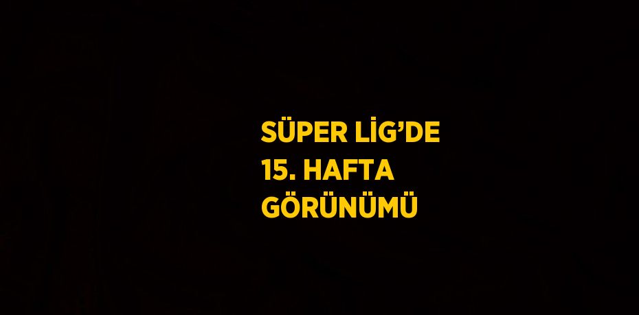 SÜPER LİG’DE 15. HAFTA GÖRÜNÜMÜ