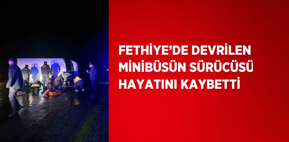 FETHİYE’DE DEVRİLEN MİNİBÜSÜN SÜRÜCÜSÜ HAYATINI KAYBETTİ