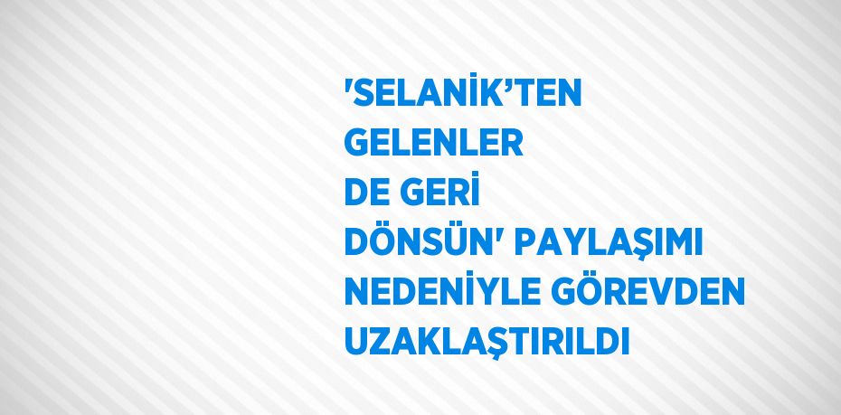 'SELANİK’TEN GELENLER DE GERİ DÖNSÜN' PAYLAŞIMI NEDENİYLE GÖREVDEN UZAKLAŞTIRILDI