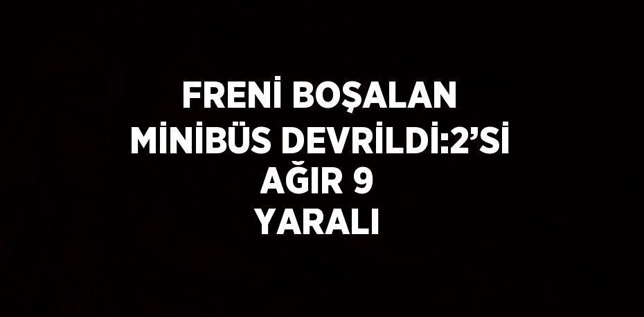 FRENİ BOŞALAN MİNİBÜS DEVRİLDİ:2’Sİ AĞIR 9 YARALI