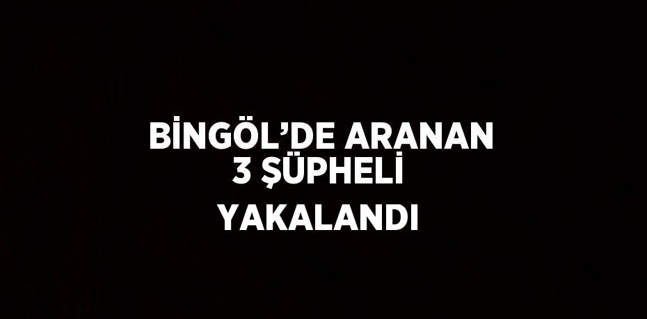 BİNGÖL’DE ARANAN 3 ŞÜPHELİ YAKALANDI