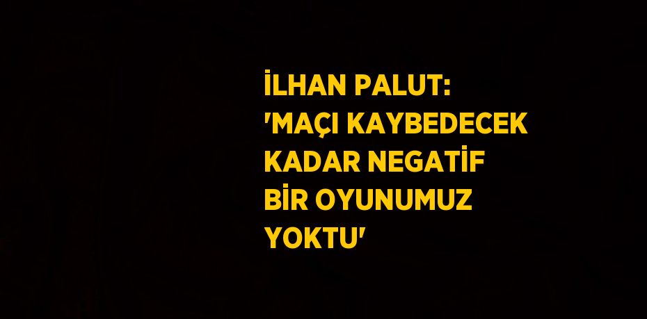 İLHAN PALUT: 'MAÇI KAYBEDECEK KADAR NEGATİF BİR OYUNUMUZ YOKTU'