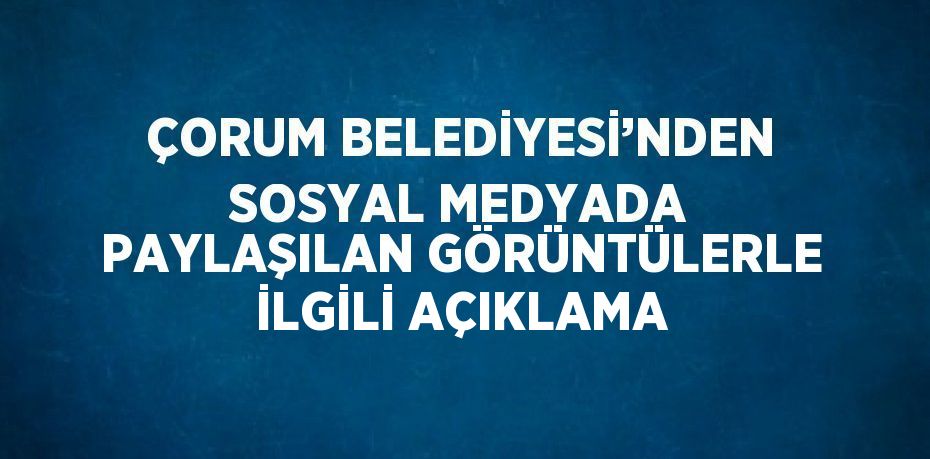 ÇORUM BELEDİYESİ’NDEN SOSYAL MEDYADA PAYLAŞILAN GÖRÜNTÜLERLE İLGİLİ AÇIKLAMA