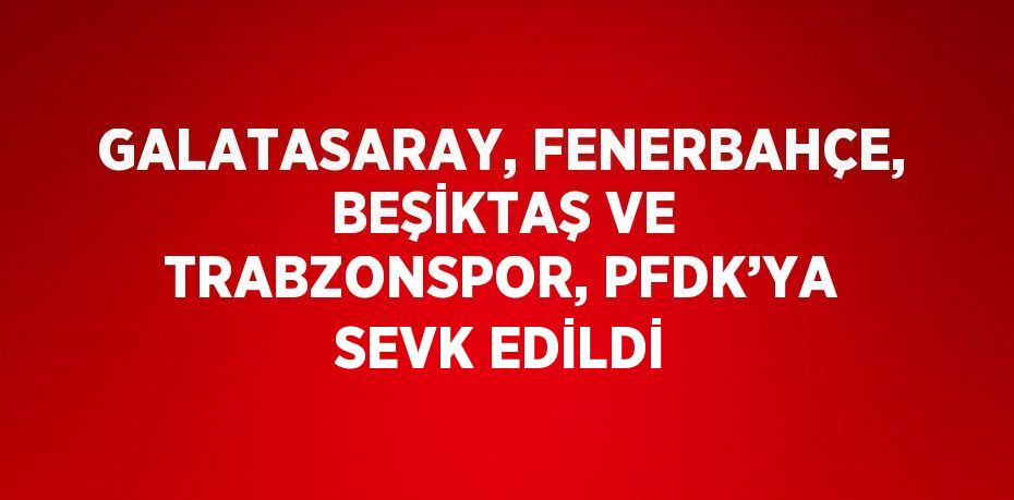 GALATASARAY, FENERBAHÇE, BEŞİKTAŞ VE TRABZONSPOR, PFDK’YA SEVK EDİLDİ