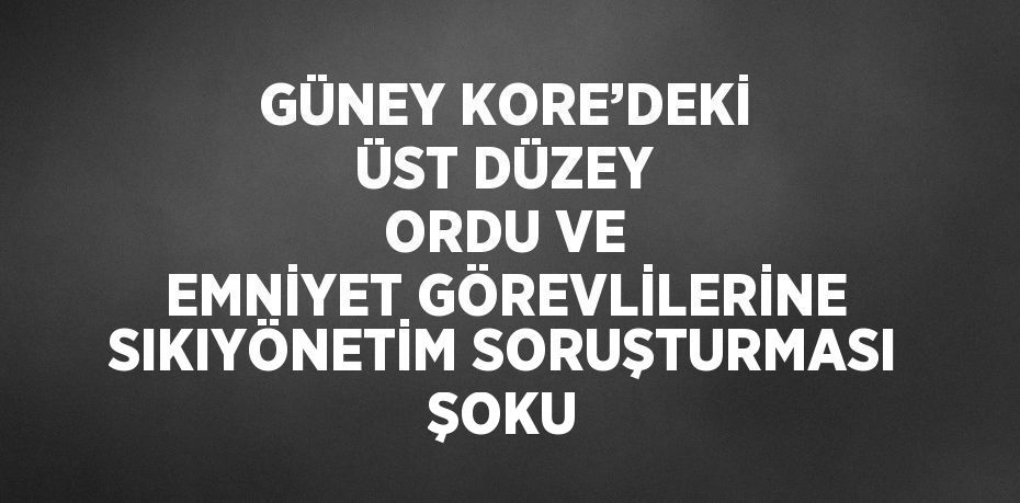 GÜNEY KORE’DEKİ ÜST DÜZEY ORDU VE EMNİYET GÖREVLİLERİNE SIKIYÖNETİM SORUŞTURMASI ŞOKU