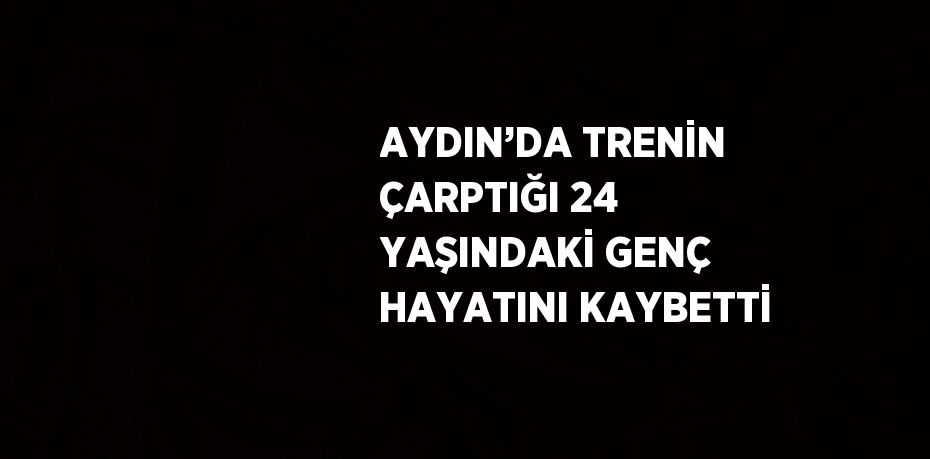 AYDIN’DA TRENİN ÇARPTIĞI 24 YAŞINDAKİ GENÇ HAYATINI KAYBETTİ