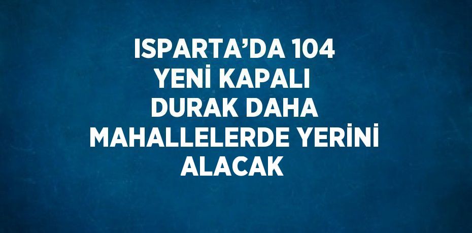 ISPARTA’DA 104 YENİ KAPALI DURAK DAHA MAHALLELERDE YERİNİ ALACAK