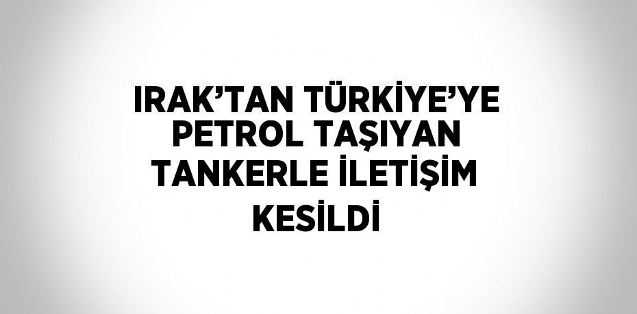 IRAK’TAN TÜRKİYE’YE PETROL TAŞIYAN TANKERLE İLETİŞİM KESİLDİ