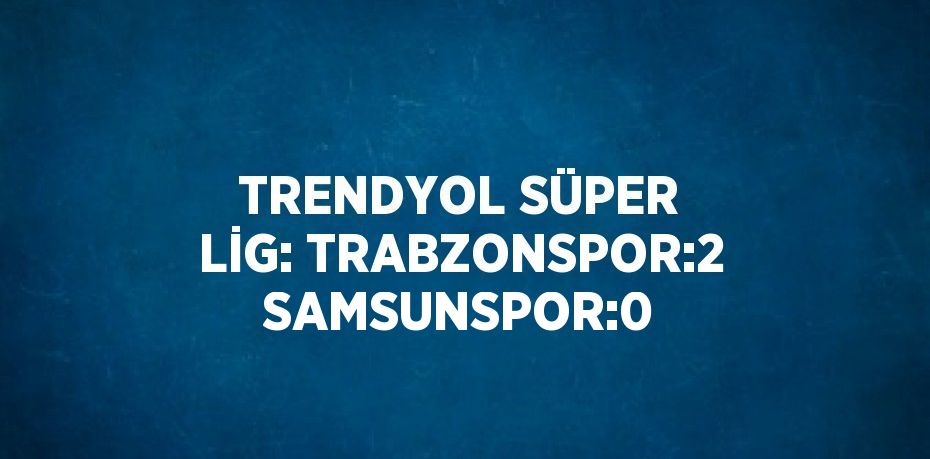 TRENDYOL SÜPER LİG: TRABZONSPOR:2 SAMSUNSPOR:0