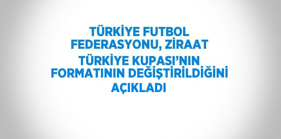 TÜRKİYE FUTBOL FEDERASYONU, ZİRAAT TÜRKİYE KUPASI’NIN FORMATININ DEĞİŞTİRİLDİĞİNİ AÇIKLADI
