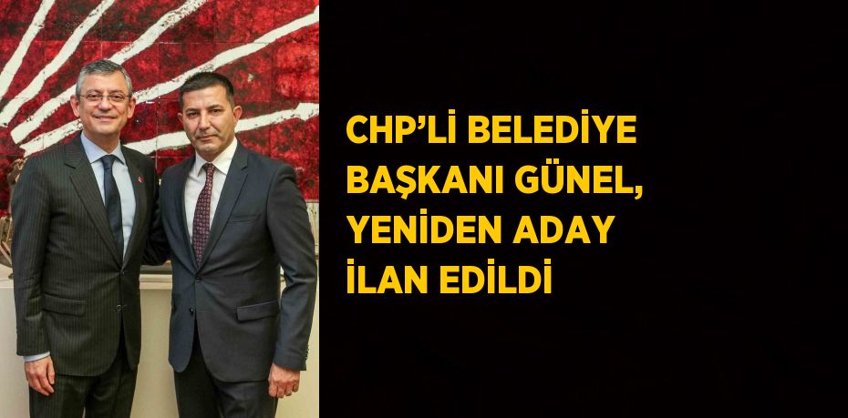 CHP’Lİ BELEDİYE BAŞKANI GÜNEL, YENİDEN ADAY İLAN EDİLDİ