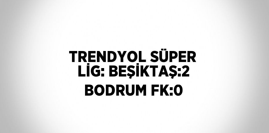 TRENDYOL SÜPER LİG: BEŞİKTAŞ:2 BODRUM FK:0