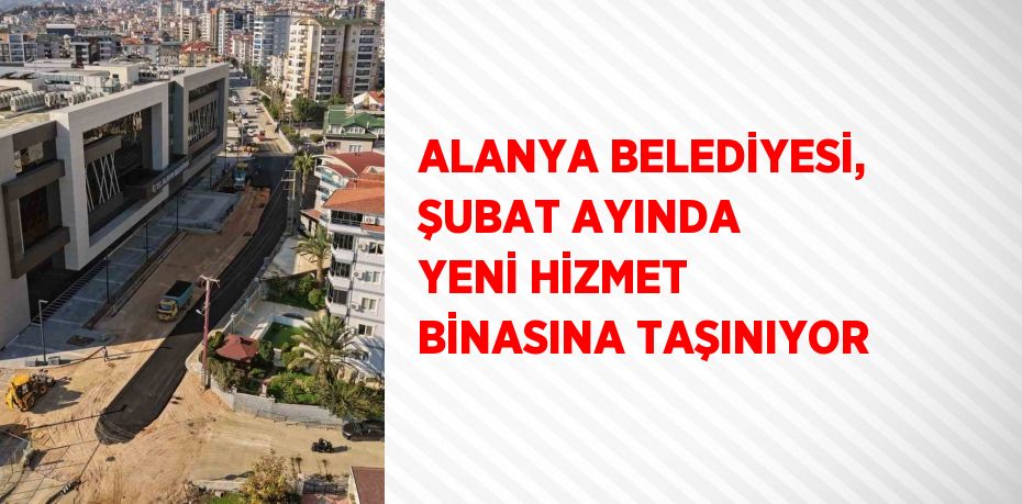 ALANYA BELEDİYESİ, ŞUBAT AYINDA YENİ HİZMET BİNASINA TAŞINIYOR