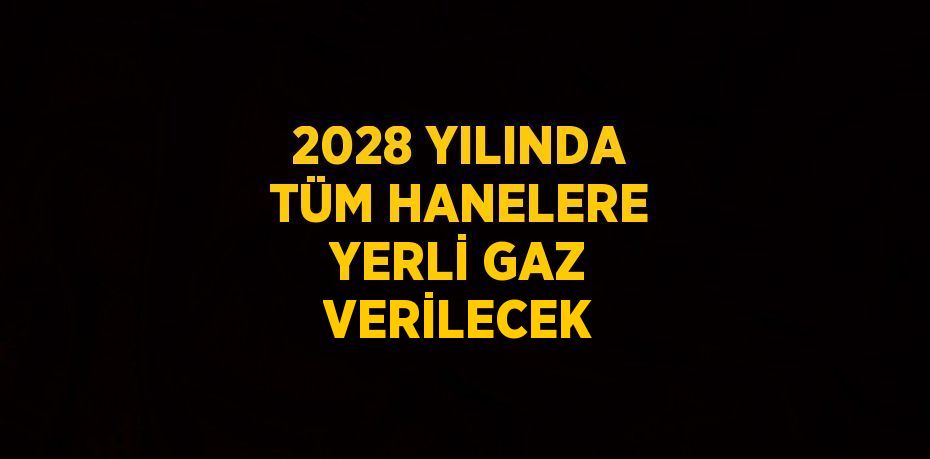 2028 YILINDA TÜM HANELERE YERLİ GAZ VERİLECEK