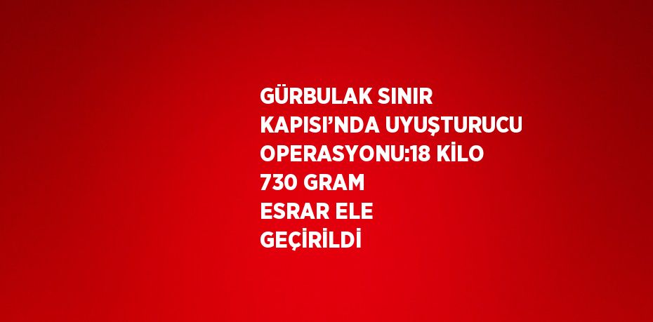 GÜRBULAK SINIR KAPISI’NDA UYUŞTURUCU OPERASYONU:18 KİLO 730 GRAM ESRAR ELE GEÇİRİLDİ