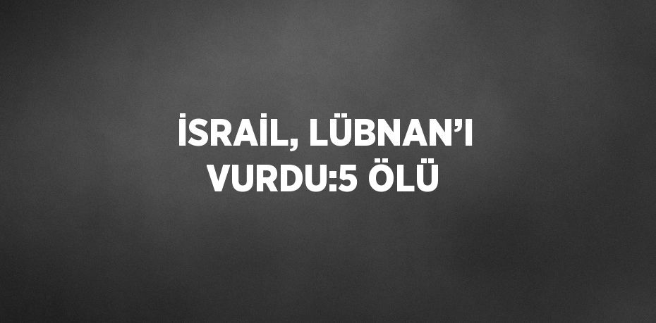 İSRAİL, LÜBNAN’I VURDU:5 ÖLÜ