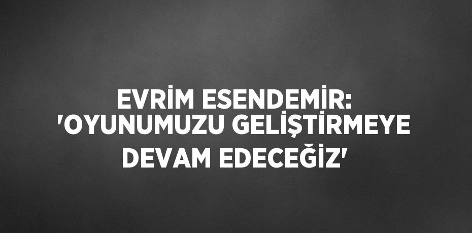 EVRİM ESENDEMİR: 'OYUNUMUZU GELİŞTİRMEYE DEVAM EDECEĞİZ'