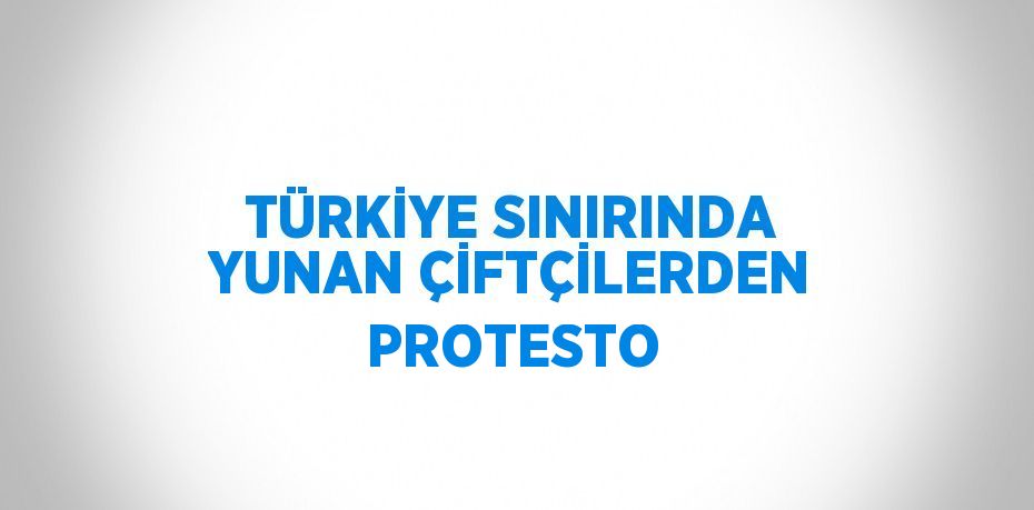 TÜRKİYE SINIRINDA YUNAN ÇİFTÇİLERDEN PROTESTO