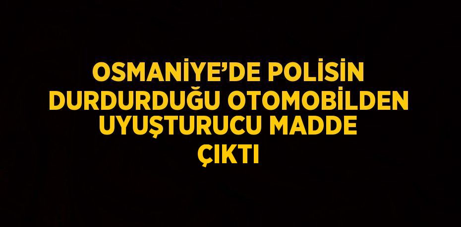 OSMANİYE’DE POLİSİN DURDURDUĞU OTOMOBİLDEN UYUŞTURUCU MADDE ÇIKTI