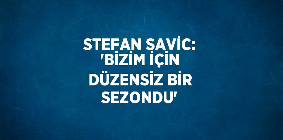 STEFAN SAVİC: 'BİZİM İÇİN DÜZENSİZ BİR SEZONDU'