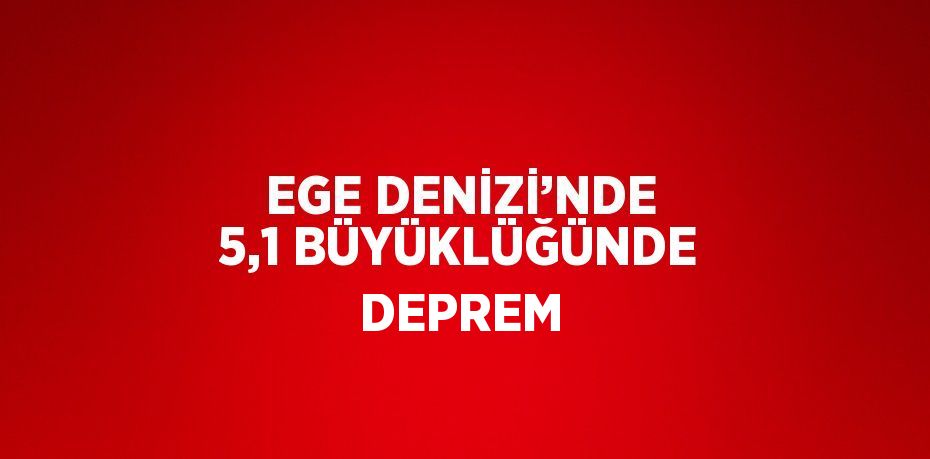 EGE DENİZİ’NDE 5,1 BÜYÜKLÜĞÜNDE DEPREM