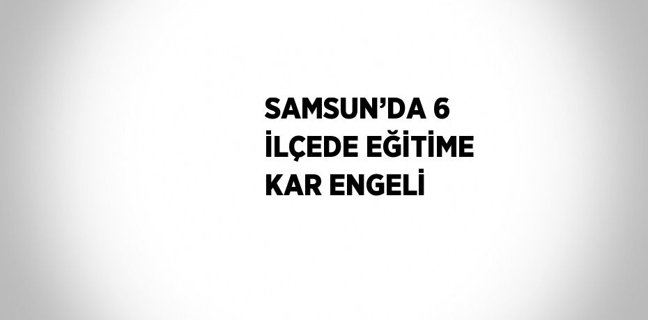 SAMSUN’DA 6 İLÇEDE EĞİTİME KAR ENGELİ