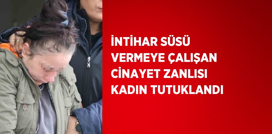 İNTİHAR SÜSÜ VERMEYE ÇALIŞAN CİNAYET ZANLISI KADIN TUTUKLANDI