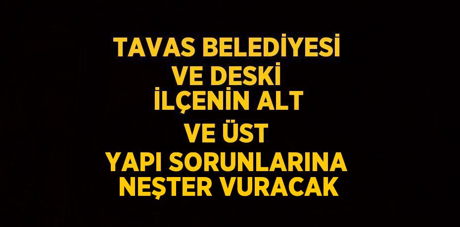 TAVAS BELEDİYESİ VE DESKİ İLÇENİN ALT VE ÜST YAPI SORUNLARINA NEŞTER VURACAK